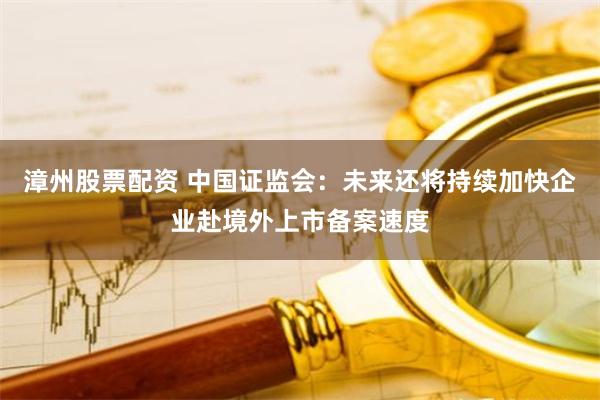 漳州股票配资 中国证监会：未来还将持续加快企业赴境外上市备案速度