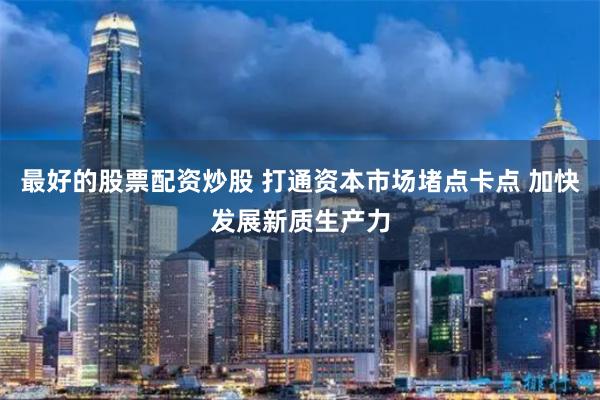 最好的股票配资炒股 打通资本市场堵点卡点 加快发展新质生产力
