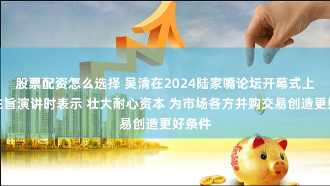股票配资怎么选择 吴清在2024陆家嘴论坛开幕式上发表主旨演讲时表示 壮大耐心资本 为市场各方并购交易创造更好条件