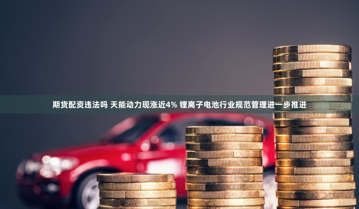 期货配资违法吗 天能动力现涨近4% 锂离子电池行业规范管理进一步推进