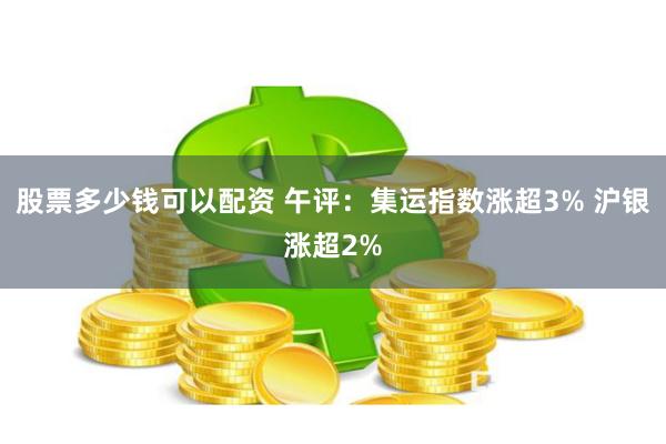 股票多少钱可以配资 午评：集运指数涨超3% 沪银涨超2%