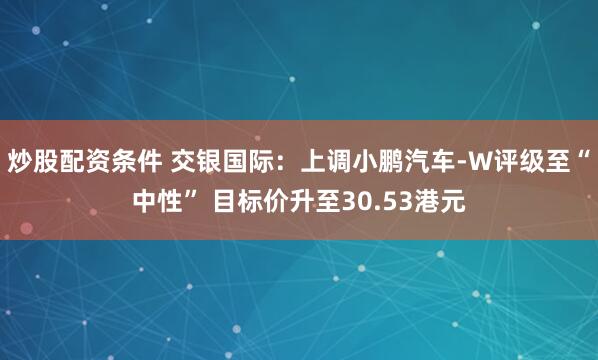 炒股配资条件 交银国际：上调小鹏汽车-W评级至“中性” 目标价升至30.53港元