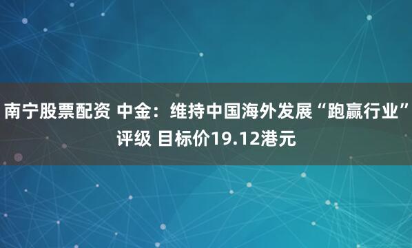 南宁股票配资 中金：维持中国海外发展“跑赢行业”评级 目标价19.12港元