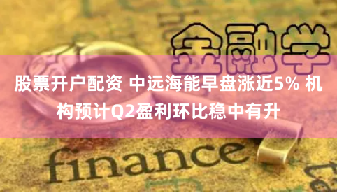 股票开户配资 中远海能早盘涨近5% 机构预计Q2盈利环比稳中有升