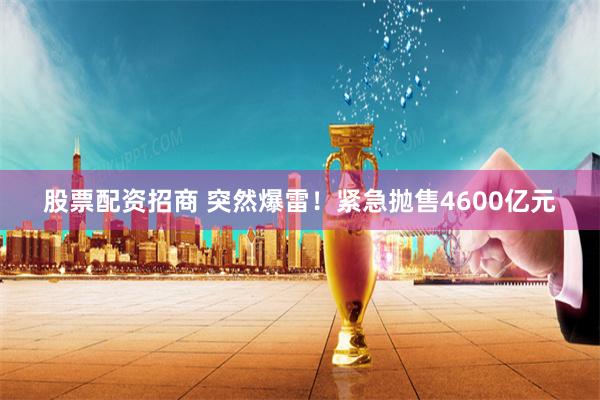 股票配资招商 突然爆雷！紧急抛售4600亿元