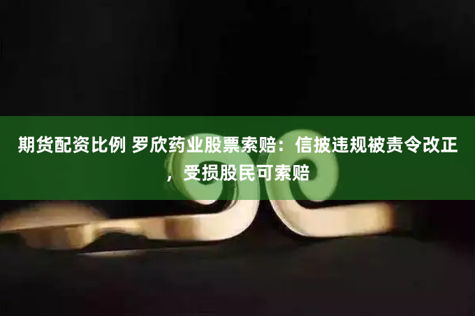 期货配资比例 罗欣药业股票索赔：信披违规被责令改正，受损股民可索赔