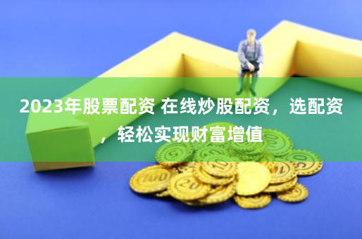 2023年股票配资 在线炒股配资，选配资，轻松实现财富增值