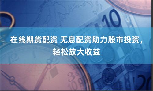 在线期货配资 无息配资助力股市投资，轻松放大收益