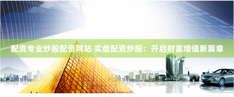 配资专业炒股配资网站 实盘配资炒股：开启财富增值新篇章