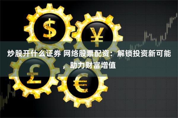炒股开什么证券 网络股票配资：解锁投资新可能，助力财富增值