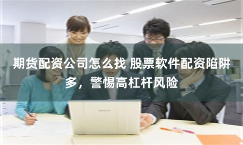 期货配资公司怎么找 股票软件配资陷阱多，警惕高杠杆风险