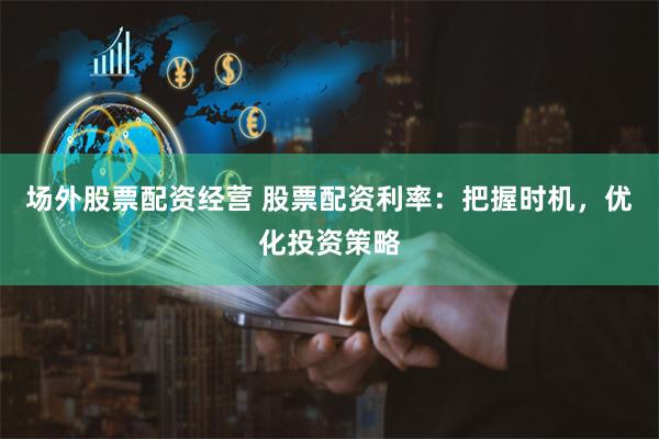 场外股票配资经营 股票配资利率:把握时机,优化投资策略