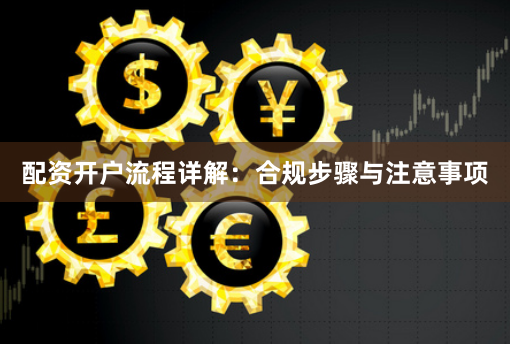配资开户流程详解：合规步骤与注意事项