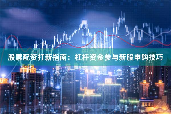 股票配资打新指南：杠杆资金参与新股申购技巧
